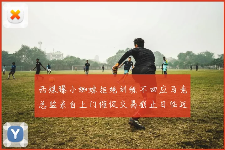 西媒曝小蜘蛛拒绝训练不回应马竞总监亲自上门催促交易截止日临近