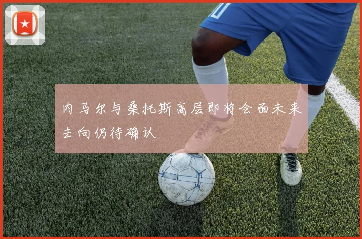 内马尔与桑托斯高层即将会面未来去向仍待确认