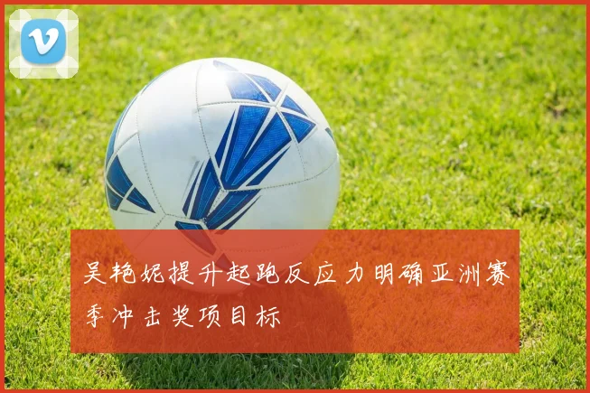 吴艳妮提升起跑反应力明确亚洲赛季冲击奖项目标