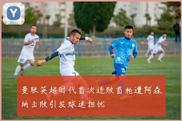 曼联英超时代首次连败首轮遭阿森纳击败引发球迷担忧