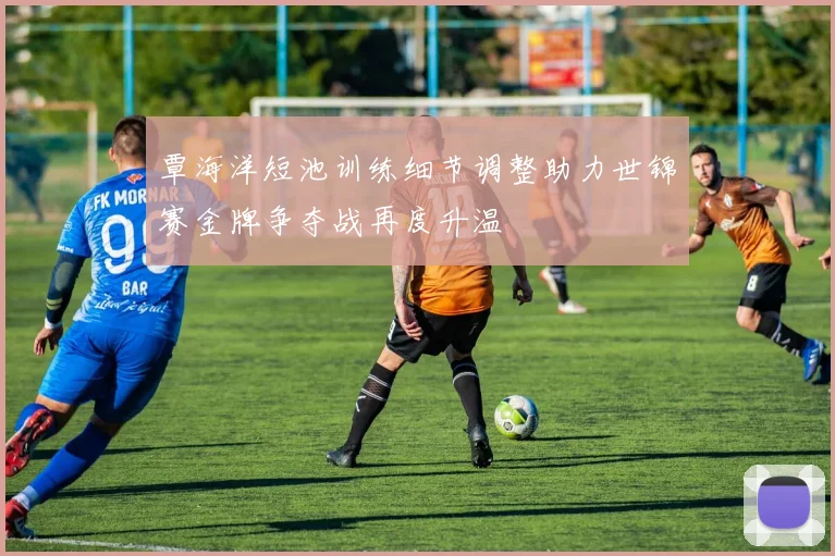 覃海洋短池训练细节调整助力世锦赛金牌争夺战再度升温