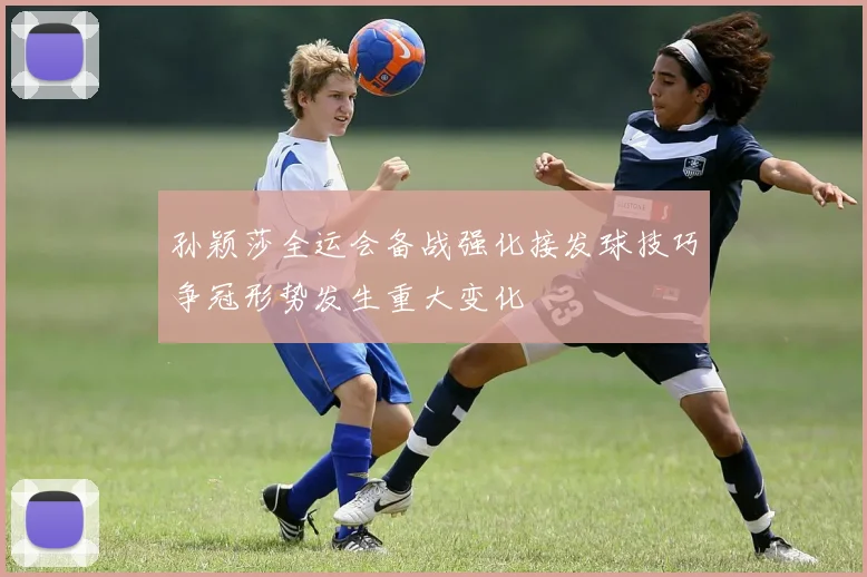 孙颖莎全运会备战强化接发球技巧争冠形势发生重大变化