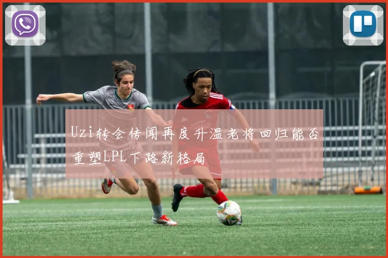 Uzi转会传闻再度升温老将回归能否重塑LPL下路新格局
