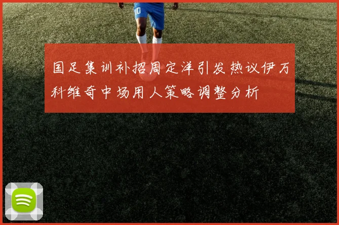 国足集训补招周定洋引发热议伊万科维奇中场用人策略调整分析