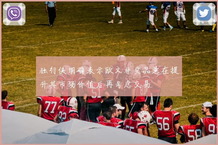 独行侠明确表示欧文非卖品意在提升其市场价值后再考虑交易